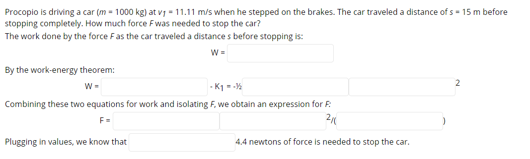 Procopio is driving a car (m = 1000 kg) at vj = 11.11 m/s when he stepped on the brakes. The car traveled a distance of s = 15 m before
stopping completely. How much force F was needed to stop the car?
The work done by the force Fas the car traveled a distance s before stopping is:
W =
By the work-energy theorem:
2
W =
- K1 = -½
Combining these two equations for work and isolating F, we obtain an expression for F:
F =
2/
Plugging in values, we know that
4.4 newtons of force is needed to stop the car.
