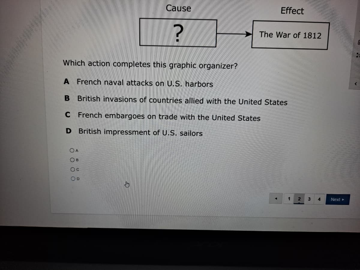 Cause
Effect
The War of 1812
Which action completes this graphic organizer?
A French naval attacks on U.S. harbors
B British invasions of countries allied with the United States
C French embargoes on trade with the United States
D British impressment of U.S. sailors
OA
OB
OD
4
Next>
