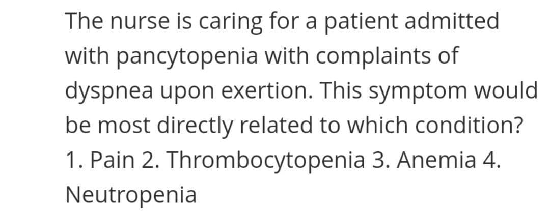 The nurse is caring for a patient admitted
with pancytopenia with complaints of
dyspnea upon exertion. This symptom would
be most directly related to which condition?
1. Pain 2. Thrombocytopenia 3. Anemia 4.
Neutropenia
