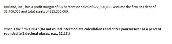 Borland, Inc., has a profit margin of 6.5 percent on sales of $22,600,000. Assume the firm has debt of
$8,700,000 and total assets of $15,300,000.
What is the firm's ROA? (Do not round intermediate calculations and enter your answer as a percent
rounded to 2 decimal places, e.g., 32.16.)
