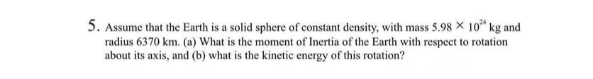 5. Assume that the Earth is a solid sphere of constant density, with mass 5.98 × 10²4 kg and
radius 6370 km. (a) What is the moment of Inertia of the Earth with respect to rotation
about its axis, and (b) what is the kinetic energy of this rotation?