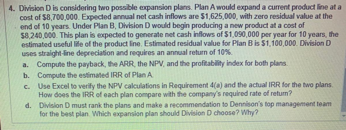 4. Division D is considering two possible expansion plans. Plan A would expand a current product line at a
cost of $8,700,000. Expected annual net cash inflows are $1,625,000, with zero residual value at the
end of 10 years. Under Plan B, Division D would begin producing a new product at a cost of
$8,240,000. This plan is expected to generate net cash inflows of $1,090,000 per year for 10 years, the
estimated useful life of the product line. Estimated residual value for Plan B is $1,100,000. Division D
uses straight-line depreciation and requires an annual return of 10%.
Compute the payback, the ARR, the NPV, and the profitability index for both plans.
a.
b. Compute the estimated IRR of Plan A
Use Excel to verify the NPV calculations in Requirement 4(a) and the actual IRR for the two plans.
How does the IRR of each plan compare with the company's required rate of return?
d. Division D must rank the plans and make a recommendation to Dennison's top management team
for the best plan. Which expansion plan should Division D choose? Why?
C.
S.
