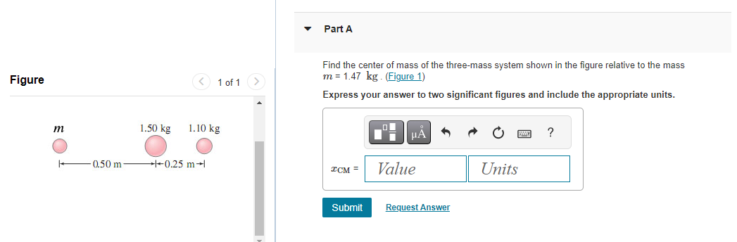 Figure
m
0.50 m
1 of 1
1.50 kg 1.10 kg
+0.25 m
>
Part A
Find the center of mass of the three-mass system shown in the figure relative to the mass
m = 1.47 kg. (Figure 1)
Express your answer to two significant figures and include the appropriate units.
*CM =
Submit
■*
μÅ
Value
Request Answer
Units
?