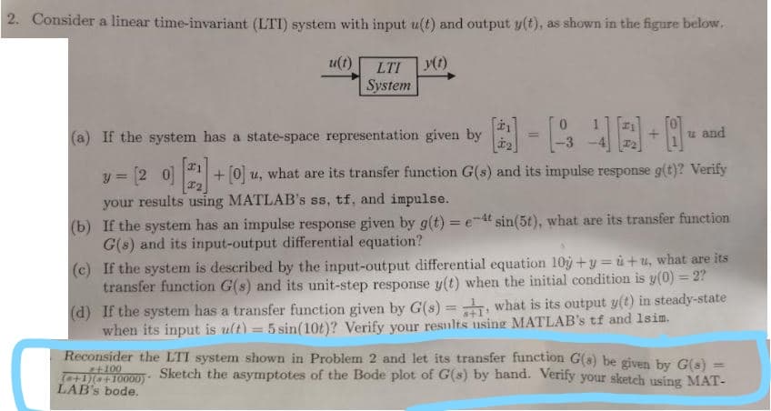 2. Consider a linear time-invariant (LTI) system with input u(t) and output y(t), as shown in the figure below.
u(t)
LTI
System
(a) If the system has a state-space representation given by
u and
-3
y = 2 0 +0 u, what are its transfer function G(s) and its impulse response g(t)? Verify
%3D
your results using MATLAB's ss, tf, and impulse.
(b) If the system has an impulse response given by g(t) = e-4t sin(5t), what are its transfer function
G(s) and its input-output differential equation?
(c) If the system is described by the input-output differential equation 10y +y = ù +u, what are its
transfer function G(s) and its unit-step response y(t) when the initial condition is y(0) = 2?
(d) If the system has a transfer function given by G(s) = what is its output y(t) in steady-state
when its input is ult) = 5 sin(10t)? Verify your resnlts using MATLAB's tf and 1sim.
%3D
Reconsider the LTI system shown in Problem 2 and let its transfer function G(s) be given by Gls)
+100
Te+1)+10000)*
LAB's bode.
%3D
Sketch the asymptotes of the Bode plot of G(s) by hand. Verify your sketch using MAT-
