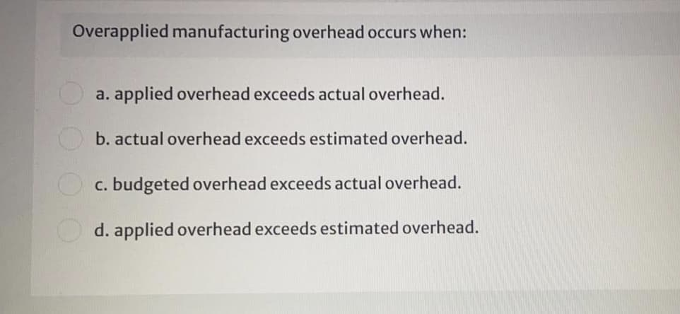 Overapplied manufacturing overhead occurs when:
a. applied overhead exceeds actual overhead.
b. actual overhead exceeds estimated overhead.
O c. budgeted overhead exceeds actual overhead.
d. applied overhead exceeds estimated overhead.
