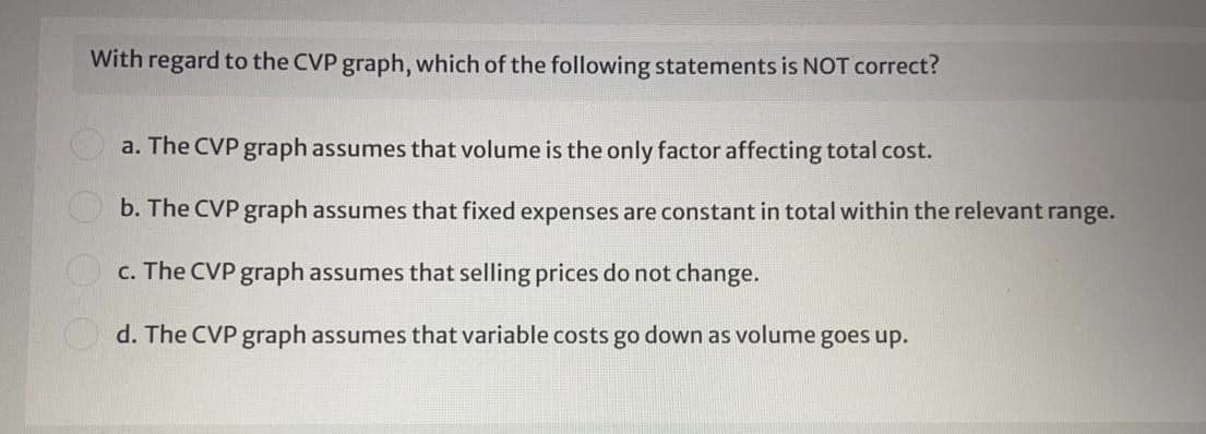 With regard to the CVP graph, which of the following statements is NOT correct?
a. The CVP graph assumes that volume is the only factor affecting total cost.
b. The CVP graph assumes that fixed expenses are constant in total within the relevant range.
c. The CVP graph assumes that selling prices do not change.
d. The CVP graph assumes that variable costs go down as volume goes up.
