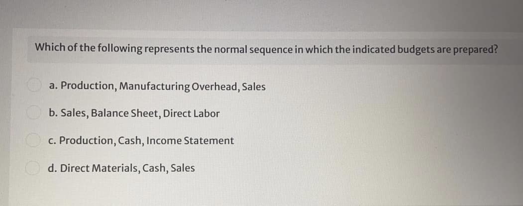 Which of the following represents the normal sequence in which the indicated budgets are prepared?
a. Production, Manufacturing Overhead, Sales
b. Sales, Balance Sheet, Direct Labor
c. Production, Cash, Income Statement
d. Direct Materials, Cash, Sales
