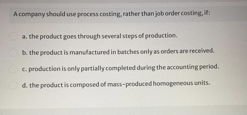A company should use process costing, rather than job order costing, if:
Oa. the product goes through several steps of production.
b. the product is manufactured in batches only as orders are received.
O c. production is only partially completed during the accounting period.
d. the product is composed of mass-produced homogeneous units.
