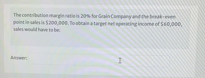 The contribution margin ratio is 20% for Grain Company and the break-even
point in sales is $200,000. To obtain a target net operating income of $60,000,
sales would have to be:
Answer:
