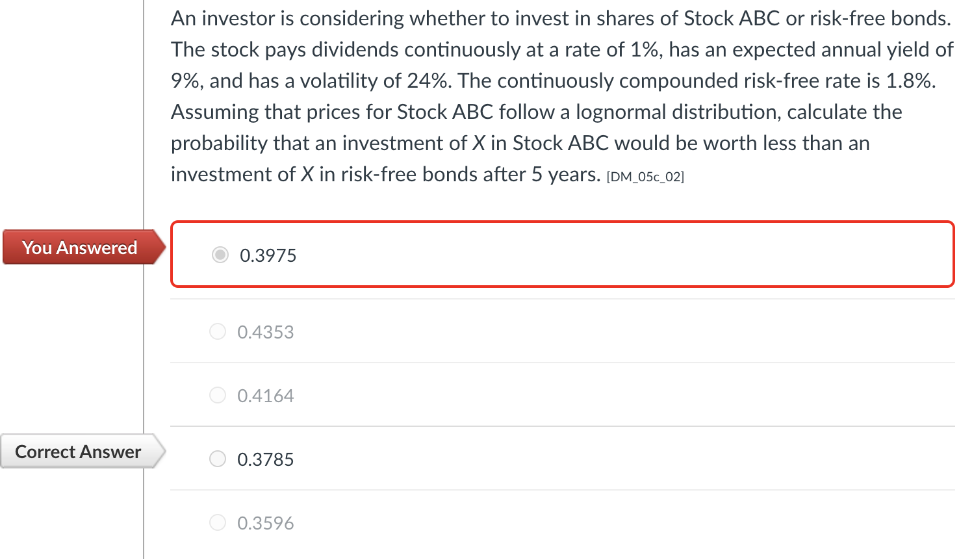 An investor is considering whether to invest in shares of Stock ABC or risk-free bonds.
The stock pays dividends continuously at a rate of 1%, has an expected annual yield of
9%, and has a volatility of 24%. The continuously compounded risk-free rate is 1.8%.
Assuming that prices for Stock ABC follow a lognormal distribution, calculate the
probability that an investment of X in Stock ABC would be worth less than an
investment of X in risk-free bonds after 5 years. [DM_05c_02]
You Answered
0.3975
O 0.4353
O 0.4164
Correct Answer
O 0.3785
0.3596
