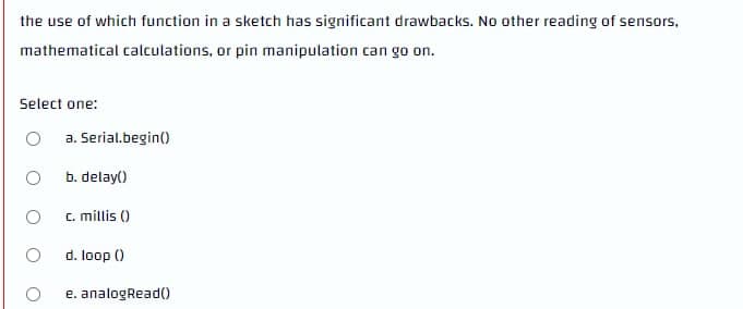 the use of which function in a sketch has significant drawbacks. No other reading of sensors,
mathematical calculations, or pin manipulation can go on.
Select one:
a. Serial.begin()
b. delay()
c. millis ()
d. loop ()
e. analogRead(
