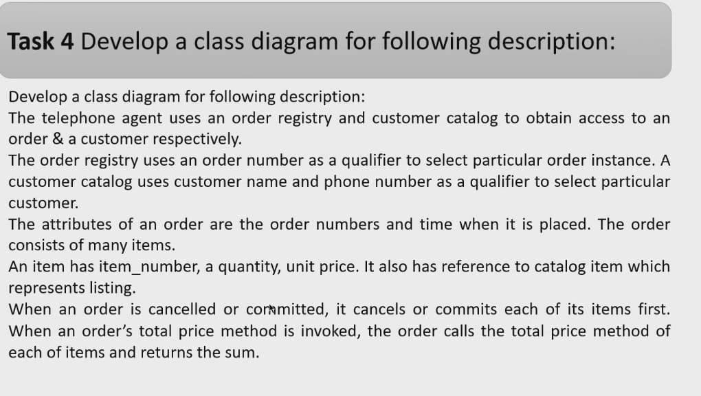 Task 4 Develop a class diagram for following description:
Develop a class diagram for following description:
The telephone agent uses an order registry and customer catalog to obtain access to an
order & a customer respectively.
The order registry uses an order number as a qualifier to select particular order instance. A
customer catalog uses customer name and phone number as a qualifier to select particular
customer.
The attributes of an order are the order numbers and time when it is placed. The order
consists of many items.
An item has item_number, a quantity, unit price. It also has reference to catalog item which
represents listing.
When an order is cancelled or corrmitted, it cancels or commits each of its items first.
When an order's total price method is invoked, the order calls the total price method of
each of items and returns the sum.
