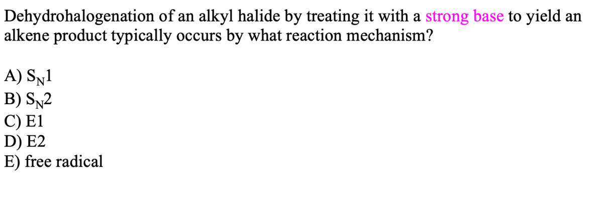 Dehydrohalogenation of an alkyl halide by treating it with a strong base to yield an
alkene product typically occurs by what reaction mechanism?
A) Sy1
B) SN2
C) E1
D) E2
E) free radical

