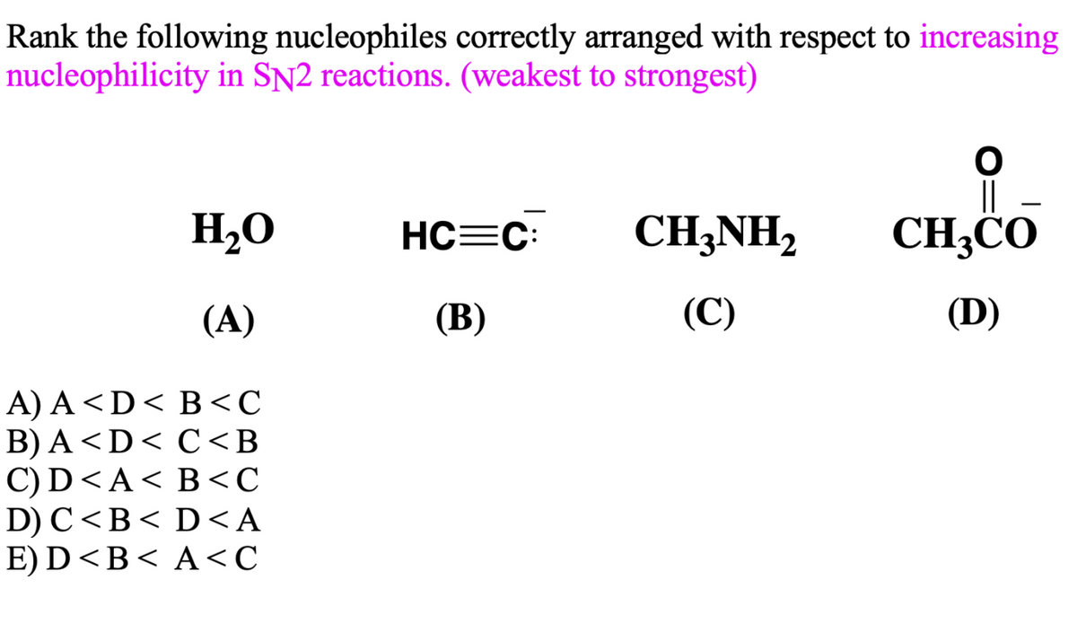 Rank the following nucleophiles correctly arranged with respect to increasing
nucleophilicity in SN2 reactions. (weakest to strongest)
H2O
HC=C:
CH3NH,
CH;CO
(A)
(B)
(C)
(D)
A) A<D< B<C
B) A<D< C<B
С) D <A< B <с
D) C<B< D<A
E) D<B< A<C

