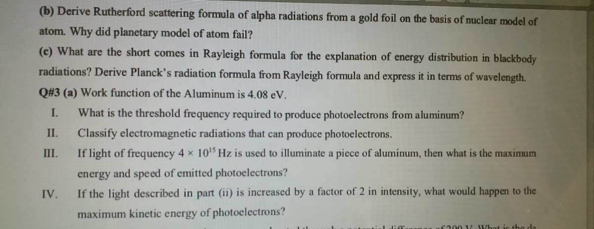 (b) Derive Rutherford scattering formula of alpha radiations from a gold foil on the basis of nuclear model of
atom. Why did planetary model of atom fail?
(c) What are the short comes in Rayleigh formula for the explanation of energy distribution in blackbody
radiations? Derive Planck's radiation formula from Rayleigh formula and express it in terms of wavelength.
Q#3 (a) Work function of the Aluminum is 4.08 eV.
I.
What is the threshold frequency required to produce photoelectrons from aluminum?
II.
Classify electromagnetic radiations that can produce photoelectrons.
III.
If light of frequency 4 x 1015 Hz is used to illuminate a piece of aluminum, then what is the maximum
energy and speed of emitted photoelectrons?
IV.
If the light described in part (ii) is increased by a factor of 2 in intensity, what would happen to the
maximum kinetic energy of photoelectrons?
f200 V What is the de
