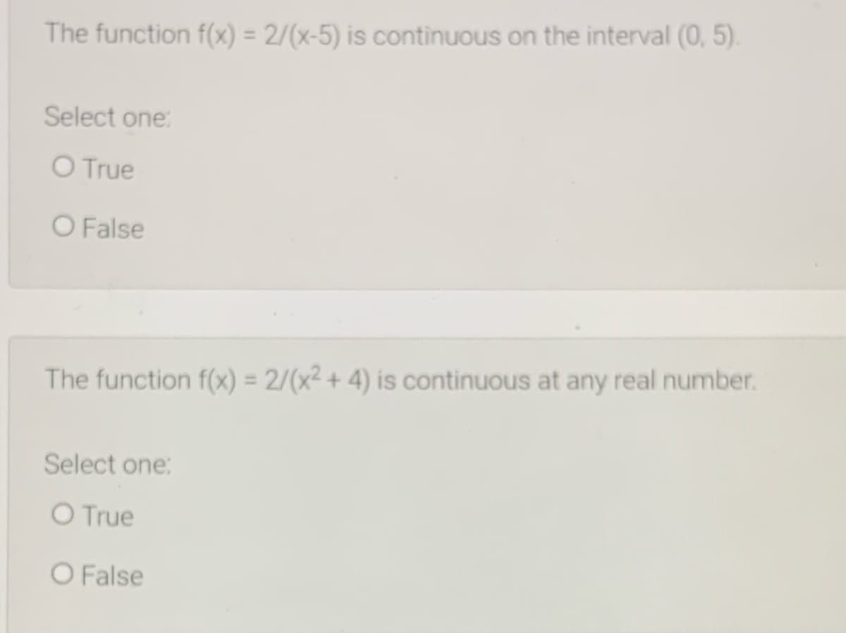 The function f(x) = 2/(x-5) is continuous on the interval (0, 5).
Select one
O True
O False
The function f(x) = 2/(x² + 4) is continuous at any real number.
%3D
Select one:
O True
O False
