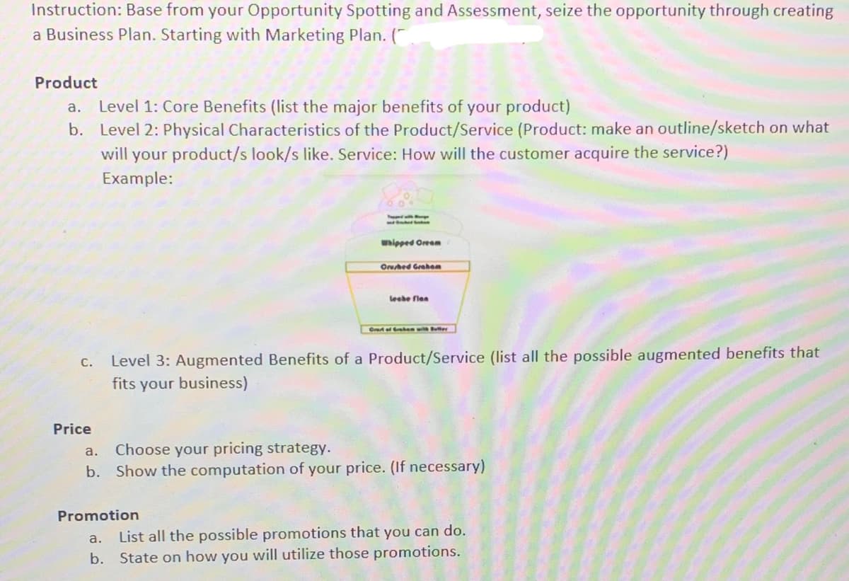 Instruction: Base from your Opportunity Spotting and Assessment, seize the opportunity through creating
a Business Plan. Starting with Marketing Plan. (
Product
a. Level 1: Core Benefits (list the major benefits of your product)
b. Level 2: Physical Characteristics of the Product/Service (Product: make an outline/sketch on what
will your product/s look/s like. Service: How will the customer acquire the service?)
Example:
whipped Oreem
Oruhed Grahom
leebe flen
Gret ef Grehen wil Buter
Level 3: Augmented Benefits of a Product/Service (list all the possible augmented benefits that
fits your business)
С.
Price
Choose your pricing strategy.
b. Show the computation of your price. (If necessary)
a.
Promotion
a.
List all the possible promotions that you can do.
b.
State on how you will utilize those promotions.
