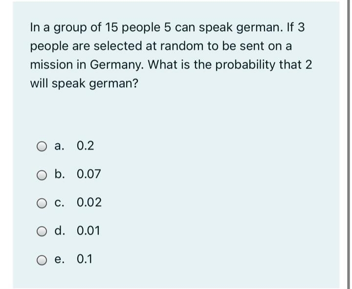 In a group of 15 people 5 can speak german. If 3
people are selected at random to be sent on a
mission in Germany. What is the probability that 2
will speak german?
а. О.2
O a.
O b. 0.07
O c. 0.02
O d. 0.01
е. 0.1
