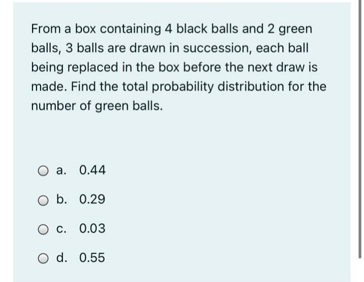 From a box containing 4 black balls and 2 green
balls, 3 balls are drawn in succession, each ball
being replaced in the box before the next draw is
made. Find the total probability distribution for the
number of green balls.
а. 0.44
O b. 0.29
С. 0.03
O d. 0.55
