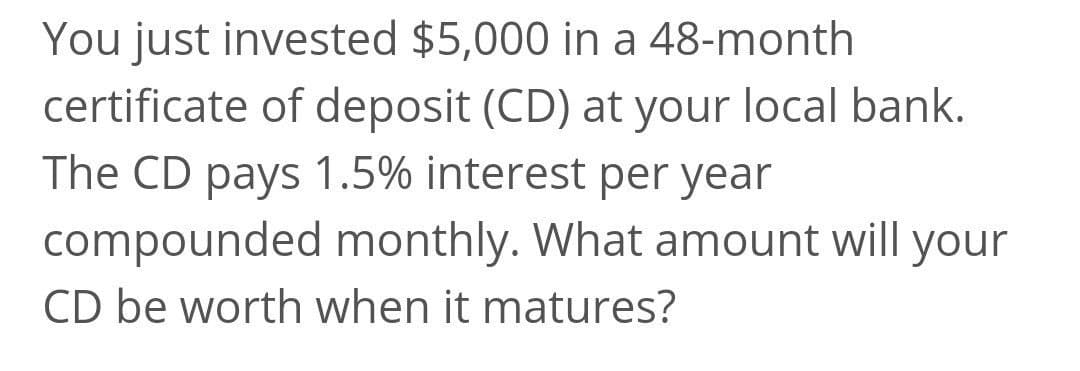 You just invested $5,000 in a 48-month
certificate of deposit (CD) at your local bank.
The CD pays 1.5% interest per year
compounded monthly. What amount will your
CD be worth when it matures?
