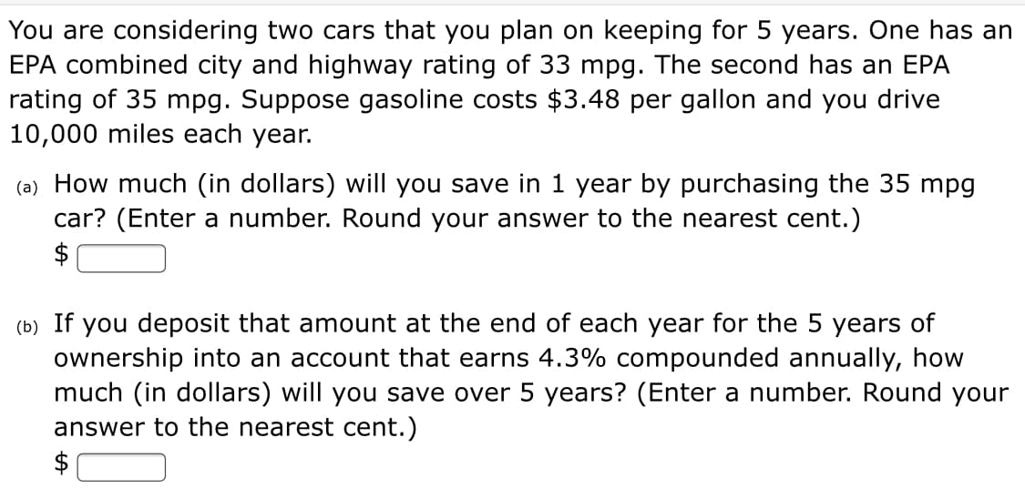 You are considering two cars that you plan on keeping for 5 years. One has an
EPA combined city and highway rating of 33 mpg. The second has an EPA
rating of 35 mpg. Suppose gasoline costs $3.48 per gallon and you drive
10,000 miles each year.
(a) How much (in dollars) will you save in 1 year by purchasing the 35 mpg
car? (Enter a number. Round your answer to the nearest cent.)
$
(b) If you deposit that amount at the end of each year for the 5 years of
ownership into an account that earns 4.3% compounded annually, how
much (in dollars) will you save over 5 years? (Enter a number. Round your
answer to the nearest cent.)
$
