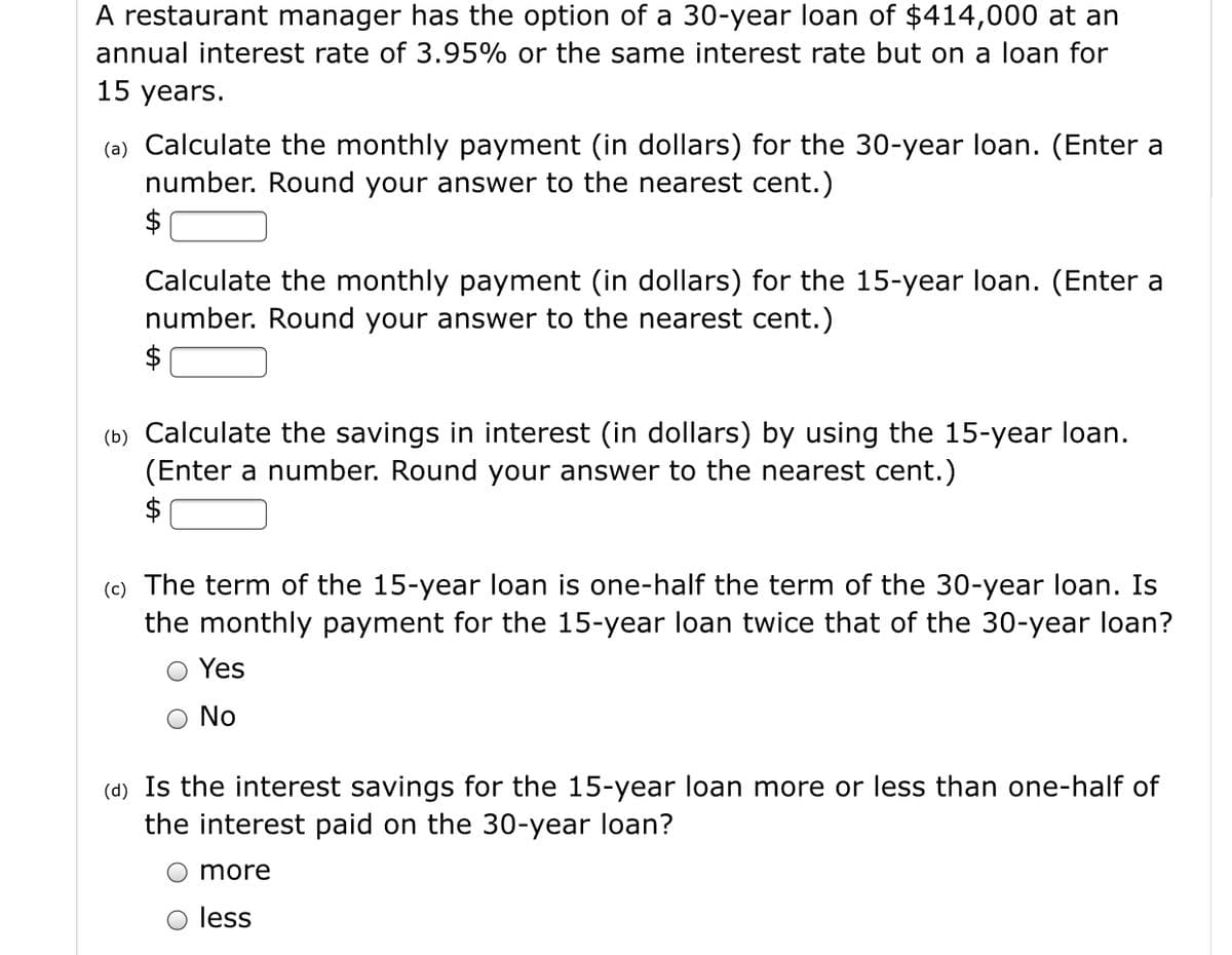 A restaurant manager has the option of a 30-year loan of $414,000 at an
annual interest rate of 3.95% or the same interest rate but on a loan for
15 years.
(a) Calculate the monthly payment (in dollars) for the 30-year loan. (Enter a
number. Round your answer to the nearest cent.)
$
Calculate the monthly payment (in dollars) for the 15-year loan. (Enter a
number. Round your answer to the nearest cent.)
$
(b) Calculate the savings in interest (in dollars) by using the 15-year loan.
(Enter a number. Round your answer to the nearest cent.)
$
(c) The term of the 15-year loan is one-half the term of the 30-year loan. Is
the monthly payment for the 15-year loan twice that of the 30-year loan?
Yes
No
(d) Is the interest savings for the 15-year loan more or less than one-half of
the interest paid on the 30-year loan?
more
less
