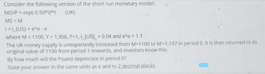 Consider the following version of the short run monetary model:
MD/P exp(-0.50*i)*Y (UK)
MS = M
i=L(US) + e^e-e
where M 1100, Y 1,956, P-1, i (US) 0.04 and e^e 1.1.
The UK money supply is unexpectedly increased from M-1100 to M-1,197 in period 0. It is then returned to its
original value of 1100 from period 1 onwards, and investors know this.
By how much will the Pound depreciate in period 0?
State your answer in the same units as e and to 2 decimal places.
