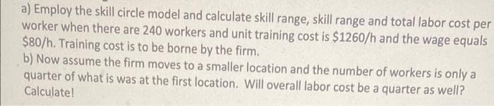 a) Employ the skill circle model and calculate skill range, skill range and total labor cost per
worker when there are 240 workers and unit training cost is $1260/h and the wage equals
$80/h. Training cost is to be borne by the firm.
b) Now assume the firm moves to a smaller location and the number of workers is only a
quarter of what is was at the first location. Will overall labor cost be a quarter as well?
Calculate!
