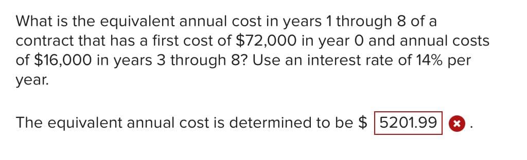 What is the equivalent annual cost in years 1 through 8 of a
contract that has a first cost of $72,000 in year 0 and annual costs
of $16,000 in years 3 through 8? Use an interest rate of 14% per
year.
The equivalent annual cost is determined to be $ 5201.99
