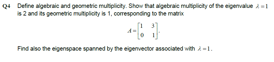 Q4
Define algebraic and geometric multiplicity. Show that algebraic multiplicity of the eigenvalue 1 =1
is 2 and its geometric multiplicity is 1, corresponding to the matrix
[1
A =
31
1
Find also the eigenspace spanned by the eigenvector associated with 2=1.
