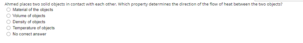 Ahmed places two solid objects in contact with each other. Which property determines the direction of the flow of heat between the two objects?
O Material of the objects
O Volume of objects
O Density of objects
O Temperature of objects
O No correct answer
