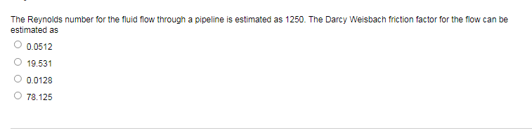The Reynolds number for the fluid flow through a pipeline is estimated as 1250. The Darcy Weisbach friction factor for the flow can be
estimated as
0.0512
19.531
0.0128
78.125
