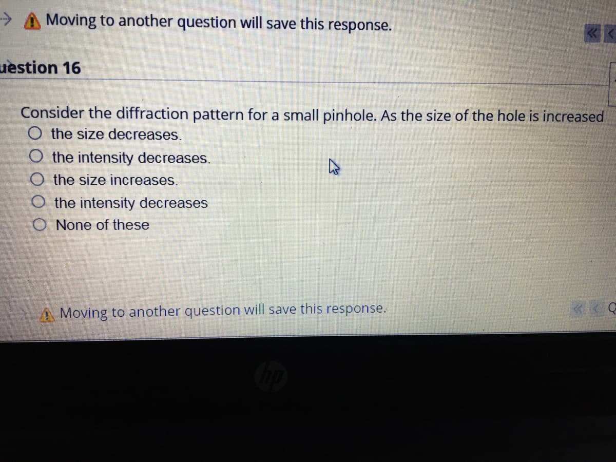 > A Moving to another question will save this response.
uestion 16
Consider the diffraction pattern for a small pinhole. As the size of the hole is increased
O the size decreases.
O the intensity decreases.
the size increases.
the intensity decreases
O None of these
A Moving to another question will save this response.
