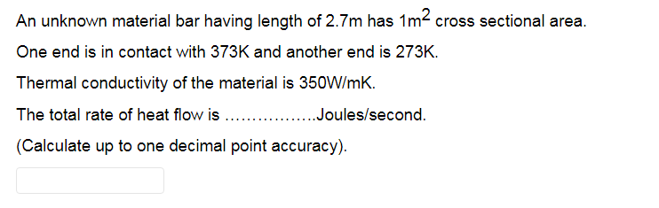 An unknown material bar having length of 2.7m has 1m2 cross sectional area.
One end is in contact with 373K and another end is 273K.
Thermal conductivity of the material is 350W/mK.
The total rate of heat flow is . .Joules/second.
(Calculate up to one decimal point accuracy).
