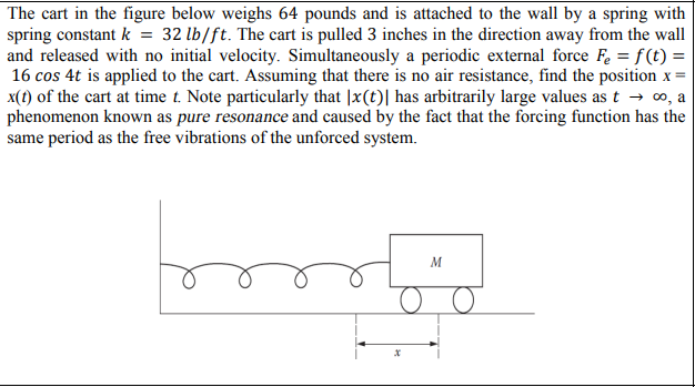 The cart in the figure below weighs 64 pounds and is attached to the wall by a spring with
spring constant k = 32 lb/ft. The cart is pulled 3 inches in the direction away from the wall
and released with no initial velocity. Simultaneously a periodic external force Fe = f (t) =
16 cos 4t is applied to the cart. Assuming that there is no air resistance, find the position x =
x(t) of the cart at time t. Note particularly that |x(t)| has arbitrarily large values as t → o, a
phenomenon known as pure resonance and caused by the fact that the forcing function has the
same period as the free vibrations of the unforced system.
M
о
