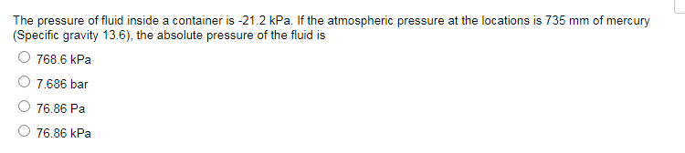 The pressure of fluid inside a container is -21.2 kPa. If the atmospheric pressure at the locations is 735 mm of mercury
(Specific gravity 13.6), the absolute pressure of the fluid is
768.6 kPa
7.686 bar
76.86 Pa
O 76.86 kPa
