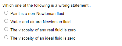 Which one of the following is a wrong statement.
Paint is a non-Newtonian fluid
Water and air are Newtonian fluid
The viscosity of any real fluid is zere
The viscosity of an ideal fluid is zero
