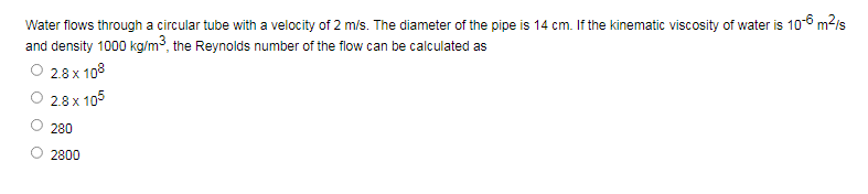 Water flows through a circular tube with a velocity of 2 m/s. The diameter of the pipe is 14 cm. If the kinematic viscosity of water is 10-6 m?is
and density 1000 kg/m3, the Reynolds number of the flow can be calculated as
O 2.8 x 108
2.8 x 105
280
2800
