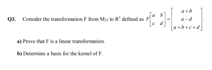 a +b
[a b'
Q3. Consider the transformation F from M22 to R³ defined as F
a -d
d
[a+b+c+d]
a) Prove that F is a linear transformation.
b) Determine a basis for the kernel of F.
