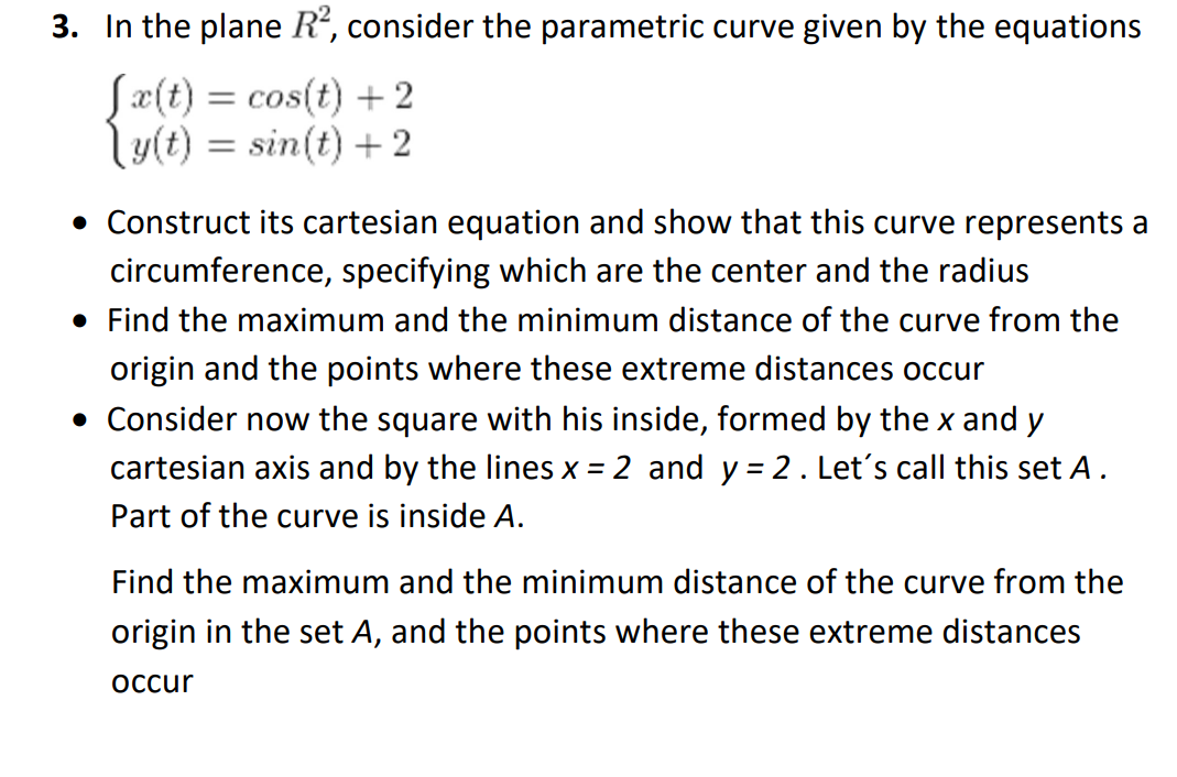 3. In the plane R², consider the parametric curve given by the equations
[x(t) = cos(t) + 2
y(t) = sin(t) +2
• Construct its cartesian equation and show that this curve represents a
circumference, specifying which are the center and the radius
• Find the maximum and the minimum distance of the curve from the
origin and the points where these extreme distances occur
• Consider now the square with his inside, formed by the x and y
cartesian axis and by the lines x = 2 and y= 2. Let's call this set A.
Part of the curve is inside A.
Find the maximum and the minimum distance of the curve from the
origin in the set A, and the points where these extreme distances
occur
