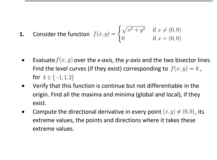 1.
Consider the function f(x, y) =
√x² + y² if x # (0,0)
if x = (0,0)
0
Evaluate f(x, y) over the x-axis, the y-axis and the two bisector lines.
Find the level curves (if they exist) corresponding to f(x,y) = k,
for k = {-1,1,2}
Verify that this function is continue but not differentiable in the
origin. Find all the maxima and minima (global and local), if they
exist.
Compute the directional derivative in every point (x, y) = (0,0), its
extreme values, the points and directions where it takes these
extreme values.