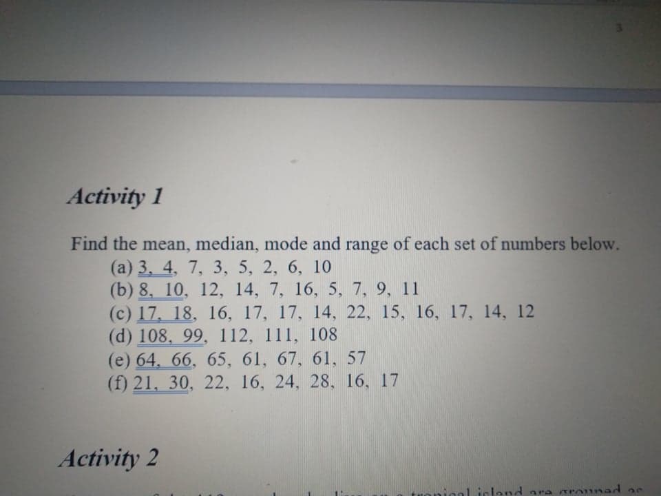 Activity 1
Find the mean, median, mode and range of each set of numbers below.
(а) 3, 4, 7, 3, 5, 2, 6, 10
(b) 8, 10, 12, 14, 7, 16, 5, 7, 9, 11
(c) 17, 18, 16, 17, 17, 14, 22, 15, 16, 17, 14, 12
(d) 108, 99, 112, 111, 108
(e) 64. 66, 65, 61, 67, 61, 57
(f) 21, 30, 22, 16, 24, 28, 16, 17
Activity 2
al island ara srounad 2e
