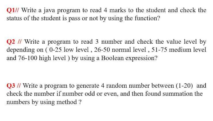 Q1// Write a java program to read 4 marks to the student and check the
status of the student is pass or not by using the function?
Q2 // Write a program to read 3 number and check the value level by
depending on ( 0-25 low level , 26-50 normal level , 51-75 medium level
and 76-100 high level ) by using a Boolean expression?
Q3 // Write a program to generate 4 random number between (1-20) and
check the number if number odd or even, and then found summation the
numbers by using method ?
