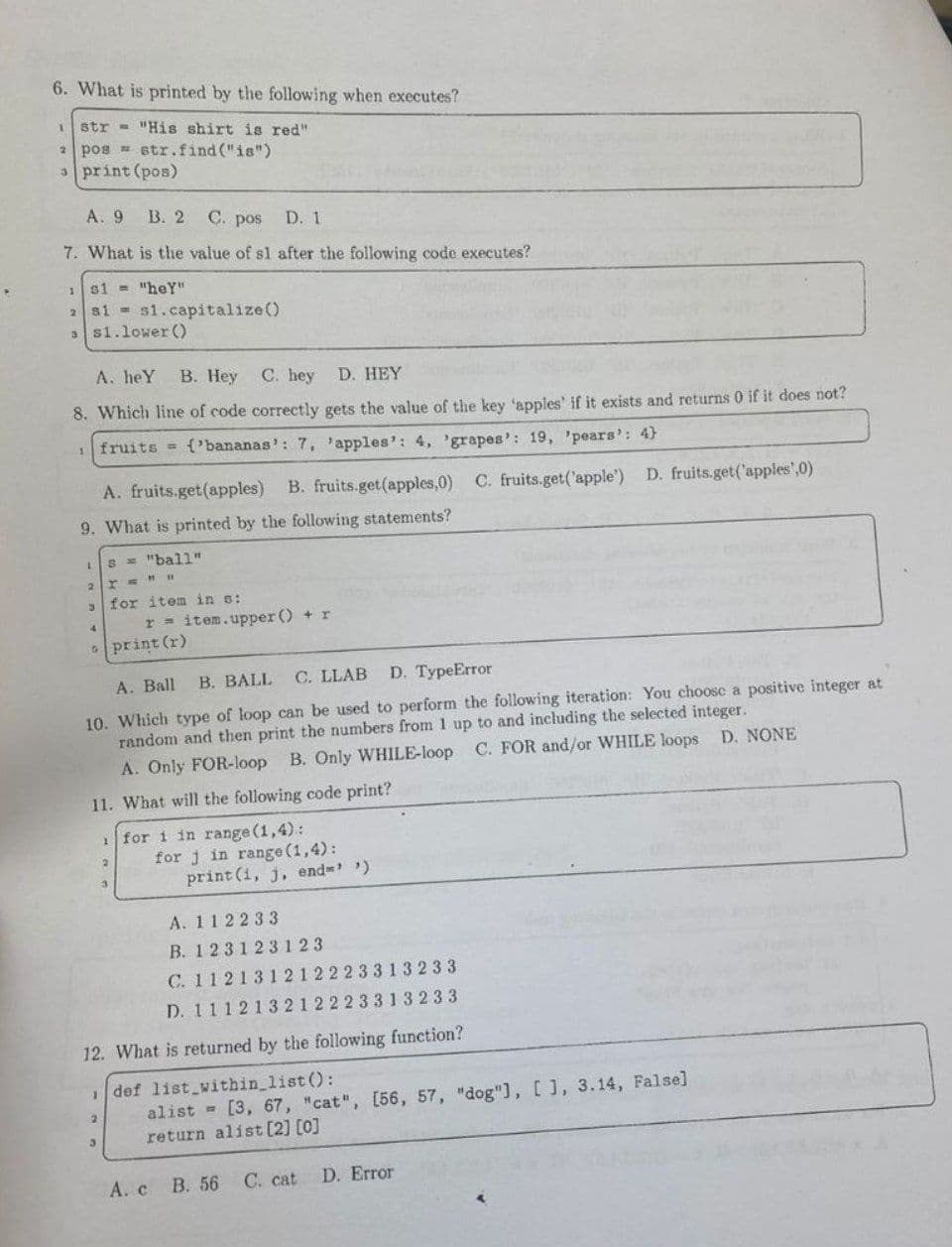 6. What is printed by the following when executes?
1
str "His shirt is red".
2
pos= str.find("is")
3 print (pos)
A. 9 B. 2 C. pos D. 1
7. What is the value of s1 after the following code executes?
1
s1= "heY"
2 s1 s1.capitalize()
ss1.lower ()
A. heY B. Hey
C. hey D. HEY
8. Which line of code correctly gets the value of the key 'apples' if it exists and returns 0 if it does not?
1
fruits = {'bananas': 7, 'apples': 4, 'grapes': 19, 'pears': 4)
A. fruits.get(apples) B. fruits.get(apples,0) C. fruits.get('apple') D. fruits.get('apples',0)
9. What is printed by the following statements?
1
s = "ball"
T=HH
for item in s:
r= item.upper () + r
print (r)
A. Ball B. BALL
C. LLAB D. TypeError
10. Which type of loop can be used to perform the following iteration: You choose a positive integer at
random and then print the numbers from 1 up to and including the selected integer.
A. Only FOR-loop B. Only WHILE-loop C. FOR and/or WHILE loops D. NONE
11. What will the following code print?
1
for i in range (1,4):
2
for j in range (1,4):
print (i, j, end=> >)
A. 112233
B. 123123123
C. 112131212223313233
D. 111213212223313233
12. What is returned by the following function?
def list within_list():
2
alist = [3, 67, "cat", [56, 57, "dog"], [], 3.14, False]
return alist [2] [0]
A. c B. 56
C. cat D. Error
2
3
4
5