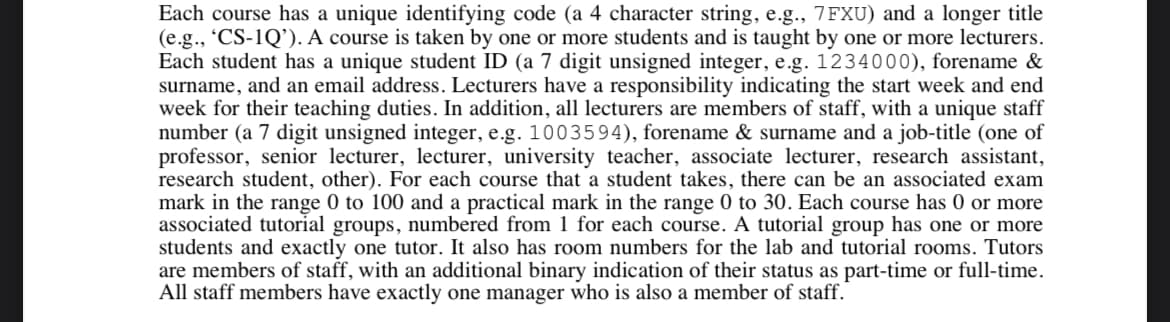 Each course has a unique identifying code (a 4 character string, e.g., 7FXU) and a longer title
(e.g., 'CS-1Q'). A course is taken by one or more students and is taught by one or more lecturers.
Each student has a unique student ID (a 7 digit unsigned integer, e.g. 1234000), forename &
surname, and an email address. Lecturers have a responsibility indicating the start week and end
week for their teaching duties. In addition, all lecturers are members of staff, with a unique staff
number (a 7 digit unsigned integer, e.g. 1003594), forename & surname and a job-title (one of
professor, senior lecturer, lecturer, university teacher, associate lecturer, research assistant,
research student, other). For each course that a student takes, there can be an associated exam
mark in the range 0 to 100 and a practical mark in the range 0 to 30. Each course has 0 or more
associated tutorial groups, numbered from 1 for each course. A tutorial group has one or more
students and exactly one tutor. It also has room numbers for the lab and tutorial rooms. Tutors
are members of staff, with an additional binary indication of their status as part-time or full-time.
All staff members have exactly one manager who is also a member of staff.