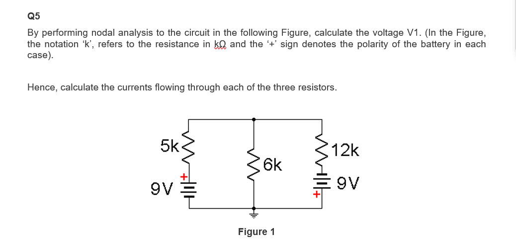 Q5
By performing nodal analysis to the circuit in the following Figure, calculate the voltage V1. (In the Figure,
the notation 'k', refers to the resistance in ko and the '+' sign denotes the polarity of the battery in each
case).
Hence, calculate the currents flowing through each of the three resistors.
5k
9V
6k
Figure 1
12k
9V