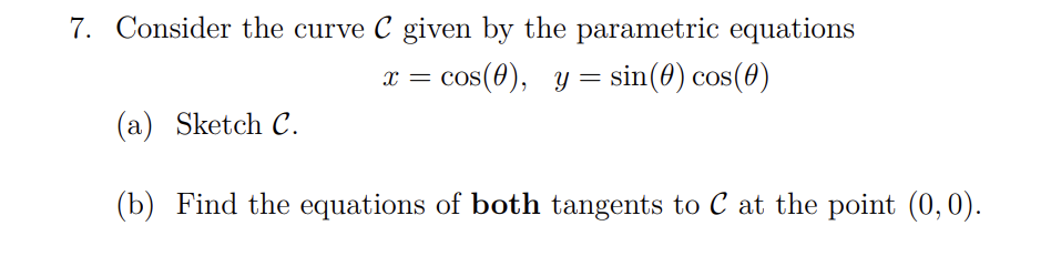 7. Consider the curve C given by the parametric equations
x =
X CO
cos(0), y = sin(0) cos(0)
(a) Sketch C.
(b) Find the equations of both tangents to C at the point (0,0).