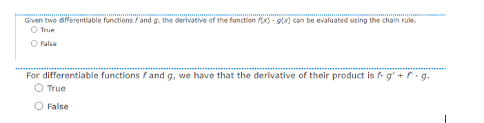 Given two differentiable functions f and g, the derivative of the function f(x) · g(x) can be evaluated using the chain rule.
O True
False
For differentiable functions f and g, we have that the derivative of their product is f. g' + f.g.
True
False