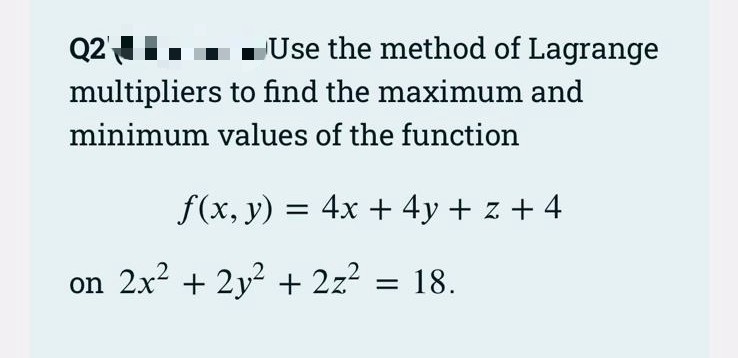 Q2'
Use the method of Lagrange
multipliers to find the maximum and
minimum values of the function
f(x, y) = 4x + 4y + z + 4
on 2x2 + 2y? + 2z? = 18.

