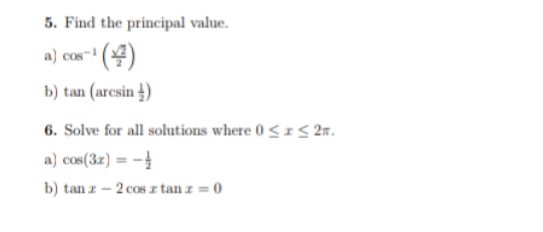 5. Find the principal value.
a) cos- (4)
COs
b) tan (arcsin 4)
6. Solve for all solutions where 0<IS 2m.
a) cos(32) = -
b) tan z – 2 cos z tan z = 0
